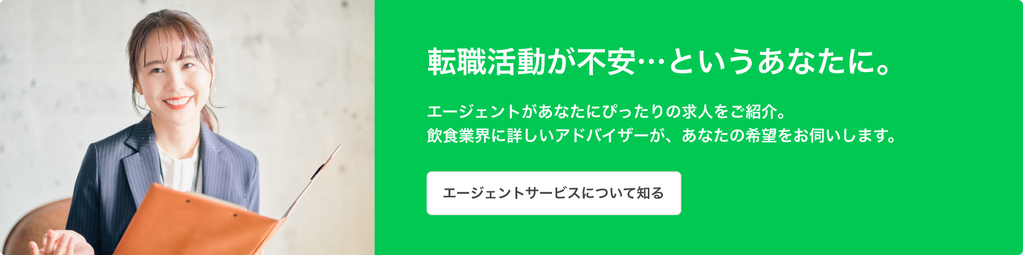 転職活動が不安…というあなたに。エージェントがあなたにぴったりの求人をご紹介。飲食業界に詳しいアドバイザーが、あなたの希望をお伺いします。エージェントサービスについて知る